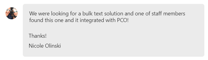 We were looking for a bulk text solution and one of staff members found this one and it integrated with PCO!