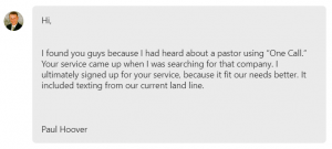 I found you guys because I had heard about a pastor using “One Call.” Your service came up when I was searching for that company. I ultimately signed up for your service, because it fit our needs better.