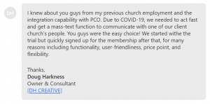 Due to COVID-19, we needed to act fast and get a mass-text function to communicate with one of our client church’s people. You guys were the easy choice!