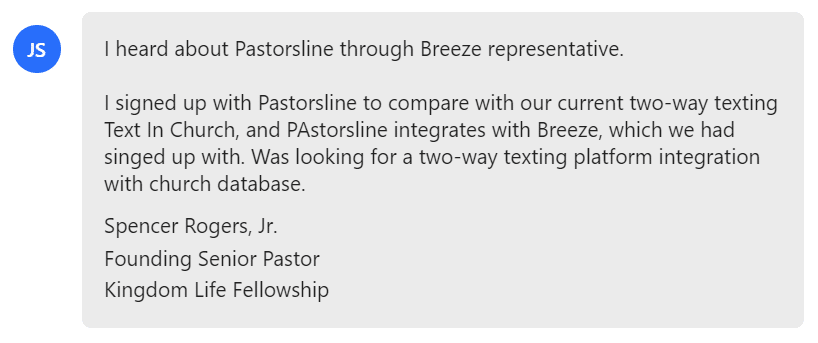 I heard about Pastorsline through Breeze representative. I signed up with Pastorsline to compare with our current two-way texting Text In Church, and PAstorsline integrates with Breeze, which we had singed up with.