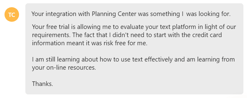 Your integration with Planning Center was something I was looking for... Your free trial is allowing me to evaluate your text platform in light of our requirements.